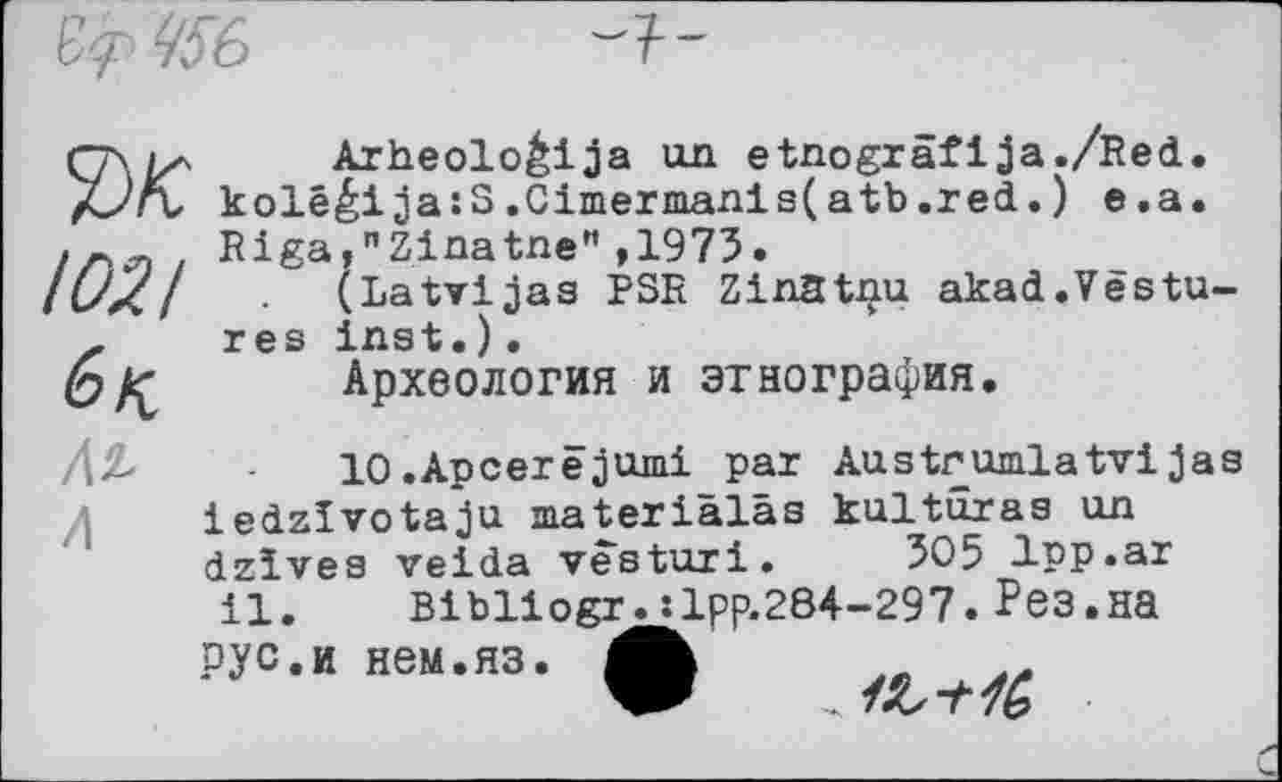 ﻿Arheoloéija un etnograflJa./Red.
/ć?rt kolééija:S.Cimermanls(atb.red.) e.a.
1021
Riga,"Zinatne",1973.
(Latvijas PSR Zinatnu akad.Vestures inst.)•
Археология и этнография.
/\2,	10.Apcerëjumi par AustrumlatviJas
iedzïvotaju materialss kultaras un dzives veida vesturi. 305 1pp.ar il. Bibliogr.:lpp.284-297. Рез.на
РУС.и нем.ЯЗ.
W